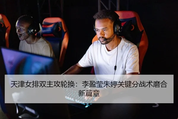 天津女排双主攻轮换：李盈莹朱婷关键分战术磨合新篇章